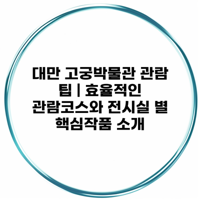 대만 고궁박물관 관람 팁 | 효율적인 관람코스와 전시실 별 핵심작품 소개